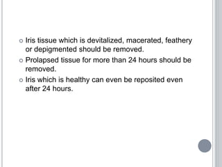  Iris tissue which is devitalized, macerated, feathery
or depigmented should be removed.
 Prolapsed tissue for more than 24 hours should be
removed.
 Iris which is healthy can even be reposited even
after 24 hours.
 