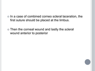  In a case of combined corneo scleral laceration, the
first suture should be placed at the limbus.
 Then the corneal wound and lastly the scleral
wound anterior to posterior
 