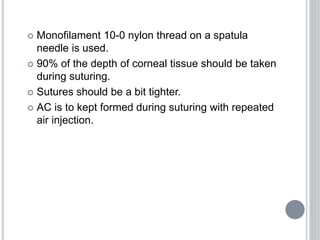  Monofilament 10-0 nylon thread on a spatula
needle is used.
 90% of the depth of corneal tissue should be taken
during suturing.
 Sutures should be a bit tighter.
 AC is to kept formed during suturing with repeated
air injection.
 