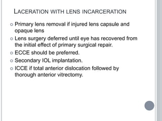 LACERATION WITH LENS INCARCERATION
 Primary lens removal if injured lens capsule and
opaque lens
 Lens surgery deferred until eye has recovered from
the initial effect of primary surgical repair.
 ECCE should be preferred.
 Secondary IOL implantation.
 ICCE if total anterior dislocation followed by
thorough anterior vitrectomy.
 