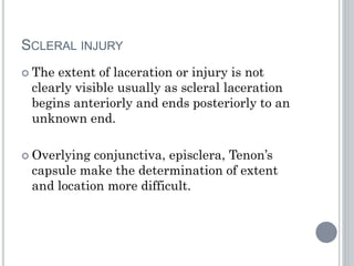 SCLERAL INJURY
 The extent of laceration or injury is not
clearly visible usually as scleral laceration
begins anteriorly and ends posteriorly to an
unknown end.
 Overlying conjunctiva, episclera, Tenon’s
capsule make the determination of extent
and location more difficult.
 