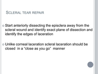 SCLERAL TEAR REPAIR
 Start anteriorly dissecting the episclera away from the
scleral wound and identify exact plane of dissection and
identify the edges of laceration
 Unlike corneal laceration scleral laceration should be
closed in a “close as you go” manner
 