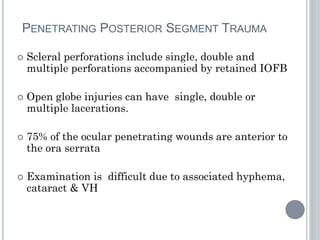 PENETRATING POSTERIOR SEGMENT TRAUMA
 Scleral perforations include single, double and
multiple perforations accompanied by retained IOFB
 Open globe injuries can have single, double or
multiple lacerations.
 75% of the ocular penetrating wounds are anterior to
the ora serrata
 Examination is difficult due to associated hyphema,
cataract & VH
 