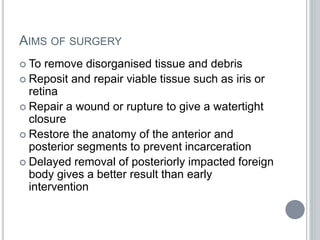 AIMS OF SURGERY
 To remove disorganised tissue and debris
 Reposit and repair viable tissue such as iris or
retina
 Repair a wound or rupture to give a watertight
closure
 Restore the anatomy of the anterior and
posterior segments to prevent incarceration
 Delayed removal of posteriorly impacted foreign
body gives a better result than early
intervention
 