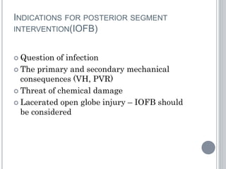 INDICATIONS FOR POSTERIOR SEGMENT
INTERVENTION(IOFB)
 Question of infection
 The primary and secondary mechanical
consequences (VH, PVR)
 Threat of chemical damage
 Lacerated open globe injury – IOFB should
be considered
 