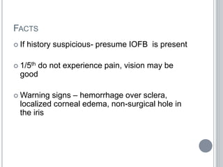 FACTS
 If history suspicious- presume IOFB is present
 1/5th do not experience pain, vision may be
good
 Warning signs – hemorrhage over sclera,
localized corneal edema, non-surgical hole in
the iris
 
