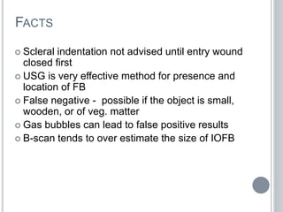 FACTS
 Scleral indentation not advised until entry wound
closed first
 USG is very effective method for presence and
location of FB
 False negative - possible if the object is small,
wooden, or of veg. matter
 Gas bubbles can lead to false positive results
 B-scan tends to over estimate the size of IOFB
 