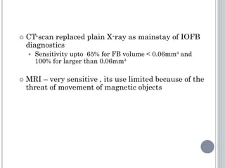 CT-scan replaced plain X-ray as mainstay of IOFB
diagnostics
 Sensitivity upto 65% for FB volume < 0.06mm³ and
100% for larger than 0.06mm³
 MRI – very sensitive , its use limited because of the
threat of movement of magnetic objects
 