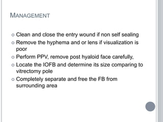 MANAGEMENT
 Clean and close the entry wound if non self sealing
 Remove the hyphema and or lens if visualization is
poor
 Perform PPV, remove post hyaloid face carefully,
 Locate the IOFB and determine its size comparing to
vitrectomy pole
 Completely separate and free the FB from
surrounding area
 
