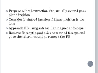  Prepare scleral extraction site, usually extend pars
plana incision
 Consider L-shaped incision if linear incision is too
long
 Approach FB using intraocular magnet or forceps.
 Remove fibreoptic probe & use toothed forceps and
gape the scleral wound to remove the FB
 