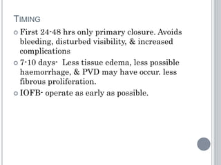 TIMING
 First 24-48 hrs only primary closure. Avoids
bleeding, disturbed visibility, & increased
complications
 7-10 days- Less tissue edema, less possible
haemorrhage, & PVD may have occur. less
fibrous proliferation.
 IOFB- operate as early as possible.
 