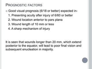 PROGNOSTIC FACTORS
 Good visual prognosis (6/18 or better) expected in-
1. Presenting acuity after injury of 6/60 or better
2. Wound location anterior to pars plana
3. Wound length of 10 mm or less
4. A sharp mechanism of injury
It is seen that wounds longer than 20 mm, which extend
posterior to the equator, will lead to poor final vision and
subsequent enucleation in majority.
 