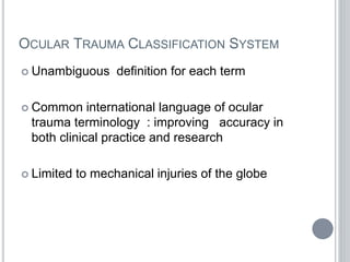 OCULAR TRAUMA CLASSIFICATION SYSTEM
 Unambiguous definition for each term
 Common international language of ocular
trauma terminology : improving accuracy in
both clinical practice and research
 Limited to mechanical injuries of the globe
 