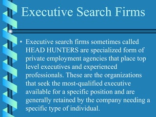 Executive Search Firms
• Executive search firms sometimes called
HEAD HUNTERS are specialized form of
private employment agencies that place top
level executives and experienced
professionals. These are the organizations
that seek the most-qualified executive
available for a specific position and are
generally retained by the company needing a
specific type of individual.
 