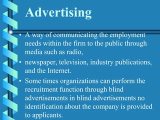 Advertising
• A way of communicating the employment
needs within the firm to the public through
media such as radio,
• newspaper, television, industry publications,
and the Internet.
• Some times organizations can perform the
recruitment function through blind
advertisements in blind advertisements no
identification about the company is provided
to applicants.
 
