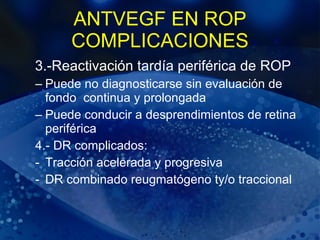 ANTVEGF EN ROP COMPLICACIONES 3.-Reactivación tardía periférica de ROP Puede no diagnosticarse sin evaluación de fondo  continua y prolongada Puede conducir a desprendimientos de retina periférica 4.- DR complicados: Tracción acelerada y progresiva DR combinado reugmatógeno ty/o traccional  