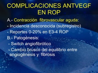 COMPLICACIONES ANTVEGF EN ROP A.-  Contracción  fibrovascular aguda : - Incidencia desconocida (subregistro) - Reportes 0-20% en E3-4 ROP B.- Patogénesis: - Switch angiofibrótico - Cambio brusco del equilibrio entre  angiogénesis y  fibrosis  