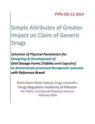 PTPS-DG-12-2014
Simple Attributes of Greater
Impact on Claim of Generic
Drugs
Selection of Physical Parameters for
Designing & Development of
Oral Dosage Forms (Tablets and Capsules)
to demonstrate promised therapeutic outcome
with Reference Brand
Roohi Bano Obaid, Deputy Drugs Controller,
Drugs Regulatory Authority of Pakistan
For Policy, Training and Pharmacy Services
February 2014
 