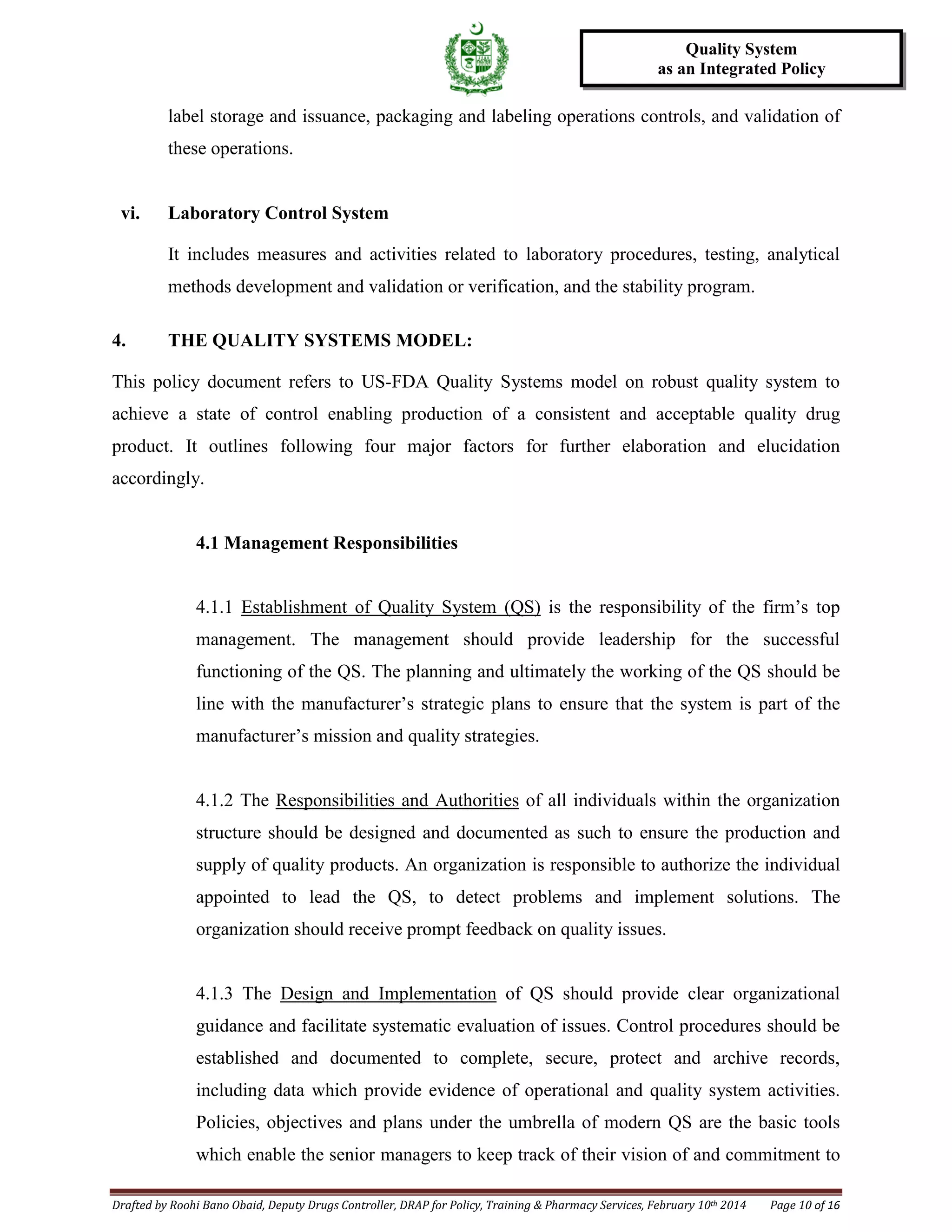 Drafted by Roohi Bano Obaid, Deputy Drugs Controller, DRAP for Policy, Training & Pharmacy Services, February 10th 2014 Page 10 of 16
Quality System
as an Integrated Policy
label storage and issuance, packaging and labeling operations controls, and validation of
these operations.
vi. Laboratory Control System
It includes measures and activities related to laboratory procedures, testing, analytical
methods development and validation or verification, and the stability program.
4. THE QUALITY SYSTEMS MODEL:
This policy document refers to US-FDA Quality Systems model on robust quality system to
achieve a state of control enabling production of a consistent and acceptable quality drug
product. It outlines following four major factors for further elaboration and elucidation
accordingly.
4.1 Management Responsibilities
4.1.1 Establishment of Quality System (QS) is the responsibility of the firm’s top
management. The management should provide leadership for the successful
functioning of the QS. The planning and ultimately the working of the QS should be
line with the manufacturer’s strategic plans to ensure that the system is part of the
manufacturer’s mission and quality strategies.
4.1.2 The Responsibilities and Authorities of all individuals within the organization
structure should be designed and documented as such to ensure the production and
supply of quality products. An organization is responsible to authorize the individual
appointed to lead the QS, to detect problems and implement solutions. The
organization should receive prompt feedback on quality issues.
4.1.3 The Design and Implementation of QS should provide clear organizational
guidance and facilitate systematic evaluation of issues. Control procedures should be
established and documented to complete, secure, protect and archive records,
including data which provide evidence of operational and quality system activities.
Policies, objectives and plans under the umbrella of modern QS are the basic tools
which enable the senior managers to keep track of their vision of and commitment to
 