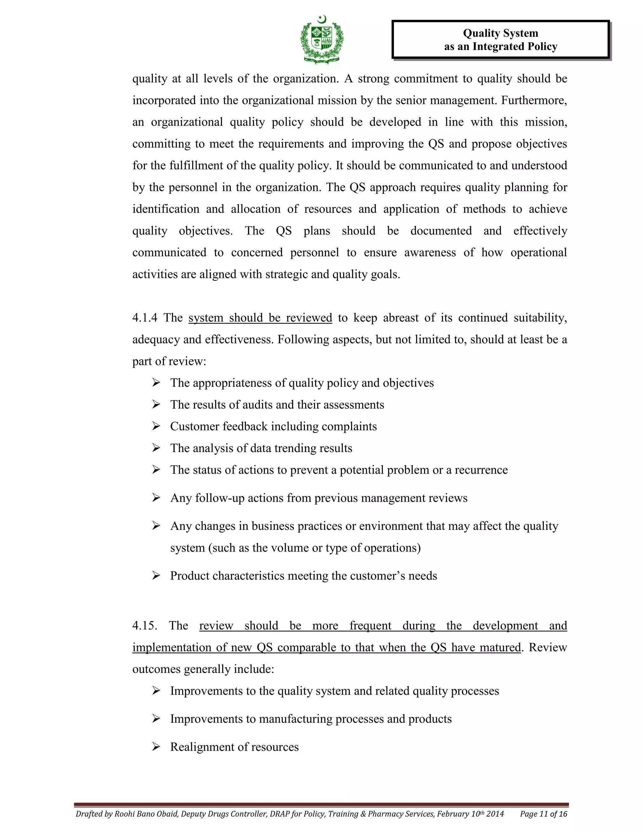 Drafted by Roohi Bano Obaid, Deputy Drugs Controller, DRAP for Policy, Training & Pharmacy Services, February 10th 2014 Page 11 of 16
Quality System
as an Integrated Policy
quality at all levels of the organization. A strong commitment to quality should be
incorporated into the organizational mission by the senior management. Furthermore,
an organizational quality policy should be developed in line with this mission,
committing to meet the requirements and improving the QS and propose objectives
for the fulfillment of the quality policy. It should be communicated to and understood
by the personnel in the organization. The QS approach requires quality planning for
identification and allocation of resources and application of methods to achieve
quality objectives. The QS plans should be documented and effectively
communicated to concerned personnel to ensure awareness of how operational
activities are aligned with strategic and quality goals.
4.1.4 The system should be reviewed
 The appropriateness of quality policy and objectives
to keep abreast of its continued suitability,
adequacy and effectiveness. Following aspects, but not limited to, should at least be a
part of review:
 The results of audits and their assessments
 Customer feedback including complaints
 The analysis of data trending results
 The status of actions to prevent a potential problem or a recurrence
 Any follow-up actions from previous management reviews
 Any changes in business practices or environment that may affect the quality
system (such as the volume or type of operations)
 Product characteristics meeting the customer’s needs
4.15. The review should be more frequent during the development and
implementation of new QS comparable to that when the QS have matured
 Improvements to the quality system and related quality processes
. Review
outcomes generally include:
 Improvements to manufacturing processes and products
 Realignment of resources
 