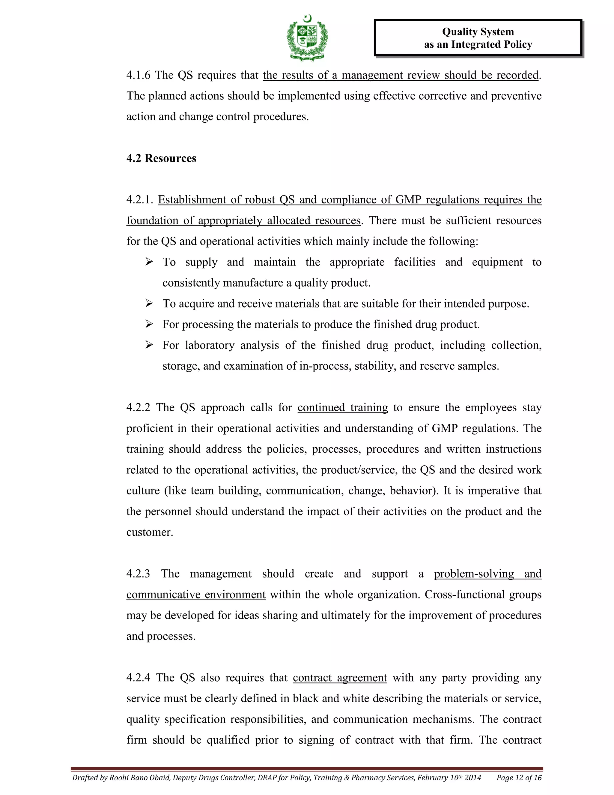 Drafted by Roohi Bano Obaid, Deputy Drugs Controller, DRAP for Policy, Training & Pharmacy Services, February 10th 2014 Page 12 of 16
Quality System
as an Integrated Policy
4.1.6 The QS requires that the results of a management review should be recorded.
The planned actions should be implemented using effective corrective and preventive
action and change control procedures.
4.2 Resources
4.2.1. Establishment of robust QS and compliance of GMP regulations requires the
foundation of appropriately allocated resources
 To supply and maintain the appropriate facilities and equipment to
consistently manufacture a quality product.
. There must be sufficient resources
for the QS and operational activities which mainly include the following:
 To acquire and receive materials that are suitable for their intended purpose.
 For processing the materials to produce the finished drug product.
 For laboratory analysis of the finished drug product, including collection,
storage, and examination of in-process, stability, and reserve samples.
4.2.2 The QS approach calls for continued training to ensure the employees stay
proficient in their operational activities and understanding of GMP regulations. The
training should address the policies, processes, procedures and written instructions
related to the operational activities, the product/service, the QS and the desired work
culture (like team building, communication, change, behavior). It is imperative that
the personnel should understand the impact of their activities on the product and the
customer.
4.2.3 The management should create and support a problem-solving and
communicative environment within the whole organization. Cross-functional groups
may be developed for ideas sharing and ultimately for the improvement of procedures
and processes.
4.2.4 The QS also requires that contract agreement with any party providing any
service must be clearly defined in black and white describing the materials or service,
quality specification responsibilities, and communication mechanisms. The contract
firm should be qualified prior to signing of contract with that firm. The contract
 