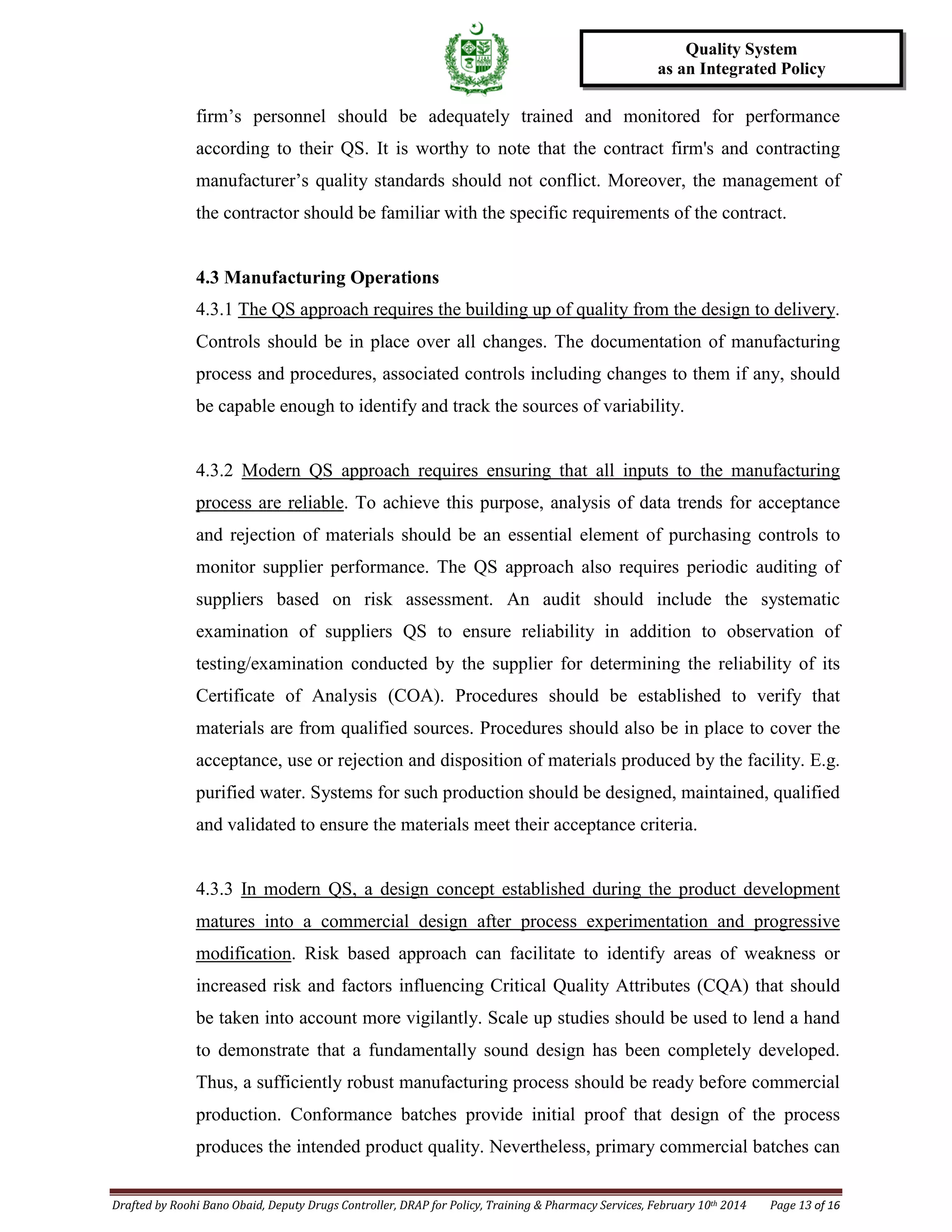 Drafted by Roohi Bano Obaid, Deputy Drugs Controller, DRAP for Policy, Training & Pharmacy Services, February 10th 2014 Page 13 of 16
Quality System
as an Integrated Policy
firm’s personnel should be adequately trained and monitored for performance
according to their QS. It is worthy to note that the contract firm's and contracting
manufacturer’s quality standards should not conflict. Moreover, the management of
the contractor should be familiar with the specific requirements of the contract.
4.3 Manufacturing Operations
4.3.1 The QS approach requires the building up of quality from the design to delivery.
Controls should be in place over all changes. The documentation of manufacturing
process and procedures, associated controls including changes to them if any, should
be capable enough to identify and track the sources of variability.
4.3.2 Modern QS approach requires ensuring that all inputs to the manufacturing
process are reliable. To achieve this purpose, analysis of data trends for acceptance
and rejection of materials should be an essential element of purchasing controls to
monitor supplier performance. The QS approach also requires periodic auditing of
suppliers based on risk assessment. An audit should include the systematic
examination of suppliers QS to ensure reliability in addition to observation of
testing/examination conducted by the supplier for determining the reliability of its
Certificate of Analysis (COA). Procedures should be established to verify that
materials are from qualified sources. Procedures should also be in place to cover the
acceptance, use or rejection and disposition of materials produced by the facility. E.g.
purified water. Systems for such production should be designed, maintained, qualified
and validated to ensure the materials meet their acceptance criteria.
4.3.3 In modern QS, a design concept established during the product development
matures into a commercial design after process experimentation and progressive
modification. Risk based approach can facilitate to identify areas of weakness or
increased risk and factors influencing Critical Quality Attributes (CQA) that should
be taken into account more vigilantly. Scale up studies should be used to lend a hand
to demonstrate that a fundamentally sound design has been completely developed.
Thus, a sufficiently robust manufacturing process should be ready before commercial
production. Conformance batches provide initial proof that design of the process
produces the intended product quality. Nevertheless, primary commercial batches can
 