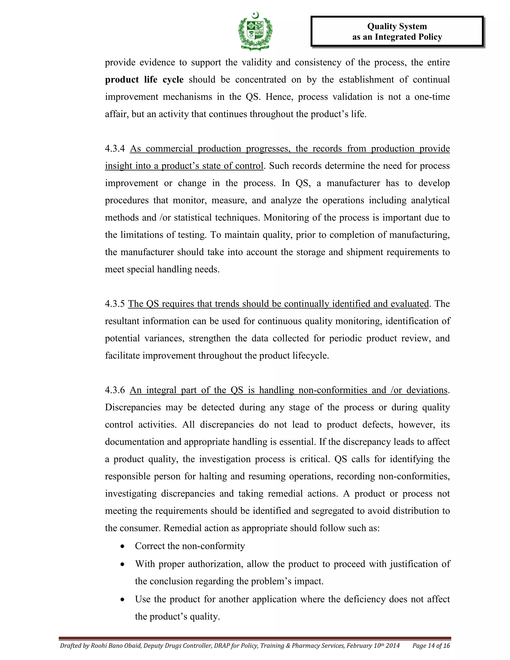 Drafted by Roohi Bano Obaid, Deputy Drugs Controller, DRAP for Policy, Training & Pharmacy Services, February 10th 2014 Page 14 of 16
Quality System
as an Integrated Policy
provide evidence to support the validity and consistency of the process, the entire
product life cycle should be concentrated on by the establishment of continual
improvement mechanisms in the QS. Hence, process validation is not a one-time
affair, but an activity that continues throughout the product’s life.
4.3.4 As commercial production progresses, the records from production provide
insight into a product’s state of control. Such records determine the need for process
improvement or change in the process. In QS, a manufacturer has to develop
procedures that monitor, measure, and analyze the operations including analytical
methods and /or statistical techniques. Monitoring of the process is important due to
the limitations of testing. To maintain quality, prior to completion of manufacturing,
the manufacturer should take into account the storage and shipment requirements to
meet special handling needs.
4.3.5 The QS requires that trends should be continually identified and evaluated. The
resultant information can be used for continuous quality monitoring, identification of
potential variances, strengthen the data collected for periodic product review, and
facilitate improvement throughout the product lifecycle.
4.3.6 An integral part of the QS is handling non-conformities and /or deviations
• Correct the non-conformity
.
Discrepancies may be detected during any stage of the process or during quality
control activities. All discrepancies do not lead to product defects, however, its
documentation and appropriate handling is essential. If the discrepancy leads to affect
a product quality, the investigation process is critical. QS calls for identifying the
responsible person for halting and resuming operations, recording non-conformities,
investigating discrepancies and taking remedial actions. A product or process not
meeting the requirements should be identified and segregated to avoid distribution to
the consumer. Remedial action as appropriate should follow such as:
• With proper authorization, allow the product to proceed with justification of
the conclusion regarding the problem’s impact.
• Use the product for another application where the deficiency does not affect
the product’s quality.
 
