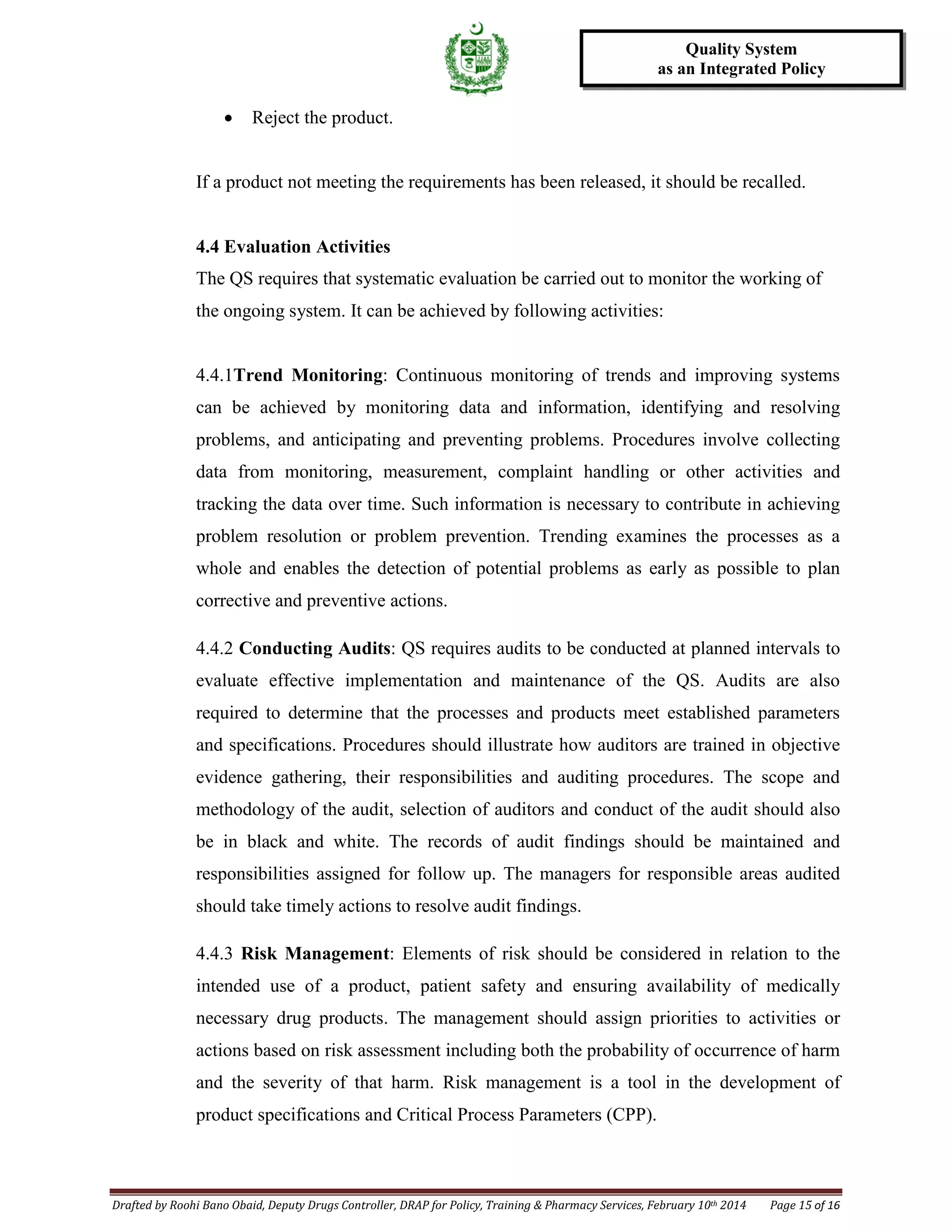 Drafted by Roohi Bano Obaid, Deputy Drugs Controller, DRAP for Policy, Training & Pharmacy Services, February 10th 2014 Page 15 of 16
Quality System
as an Integrated Policy
• Reject the product.
If a product not meeting the requirements has been released, it should be recalled.
4.4 Evaluation Activities
The QS requires that systematic evaluation be carried out to monitor the working of
the ongoing system. It can be achieved by following activities:
4.4.1Trend Monitoring: Continuous monitoring of trends and improving systems
can be achieved by monitoring data and information, identifying and resolving
problems, and anticipating and preventing problems. Procedures involve collecting
data from monitoring, measurement, complaint handling or other activities and
tracking the data over time. Such information is necessary to contribute in achieving
problem resolution or problem prevention. Trending examines the processes as a
whole and enables the detection of potential problems as early as possible to plan
corrective and preventive actions.
4.4.2 Conducting Audits: QS requires audits to be conducted at planned intervals to
evaluate effective implementation and maintenance of the QS. Audits are also
required to determine that the processes and products meet established parameters
and specifications. Procedures should illustrate how auditors are trained in objective
evidence gathering, their responsibilities and auditing procedures. The scope and
methodology of the audit, selection of auditors and conduct of the audit should also
be in black and white. The records of audit findings should be maintained and
responsibilities assigned for follow up. The managers for responsible areas audited
should take timely actions to resolve audit findings.
4.4.3 Risk Management: Elements of risk should be considered in relation to the
intended use of a product, patient safety and ensuring availability of medically
necessary drug products. The management should assign priorities to activities or
actions based on risk assessment including both the probability of occurrence of harm
and the severity of that harm. Risk management is a tool in the development of
product specifications and Critical Process Parameters (CPP).
 