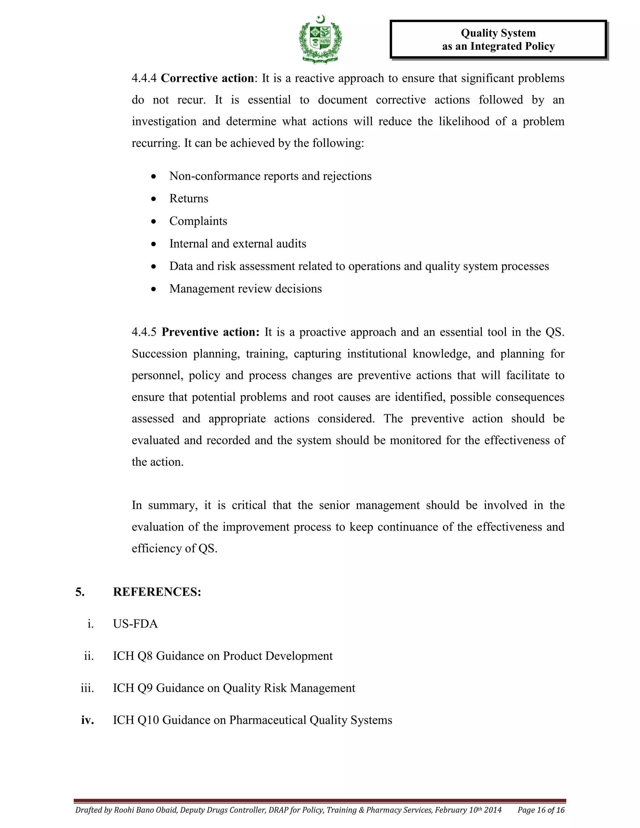 Drafted by Roohi Bano Obaid, Deputy Drugs Controller, DRAP for Policy, Training & Pharmacy Services, February 10th 2014 Page 16 of 16
Quality System
as an Integrated Policy
4.4.4 Corrective action: It is a reactive approach to ensure that significant problems
do not recur. It is essential to document corrective actions followed by an
investigation and determine what actions will reduce the likelihood of a problem
recurring. It can be achieved by the following:
• Non-conformance reports and rejections
• Returns
• Complaints
• Internal and external audits
• Data and risk assessment related to operations and quality system processes
• Management review decisions
4.4.5 Preventive action: It is a proactive approach and an essential tool in the QS.
Succession planning, training, capturing institutional knowledge, and planning for
personnel, policy and process changes are preventive actions that will facilitate to
ensure that potential problems and root causes are identified, possible consequences
assessed and appropriate actions considered. The preventive action should be
evaluated and recorded and the system should be monitored for the effectiveness of
the action.
In summary, it is critical that the senior management should be involved in the
evaluation of the improvement process to keep continuance of the effectiveness and
efficiency of QS.
5. REFERENCES:
i. US-FDA
ii. ICH Q8 Guidance on Product Development
iii. ICH Q9 Guidance on Quality Risk Management
iv. ICH Q10 Guidance on Pharmaceutical Quality Systems
 