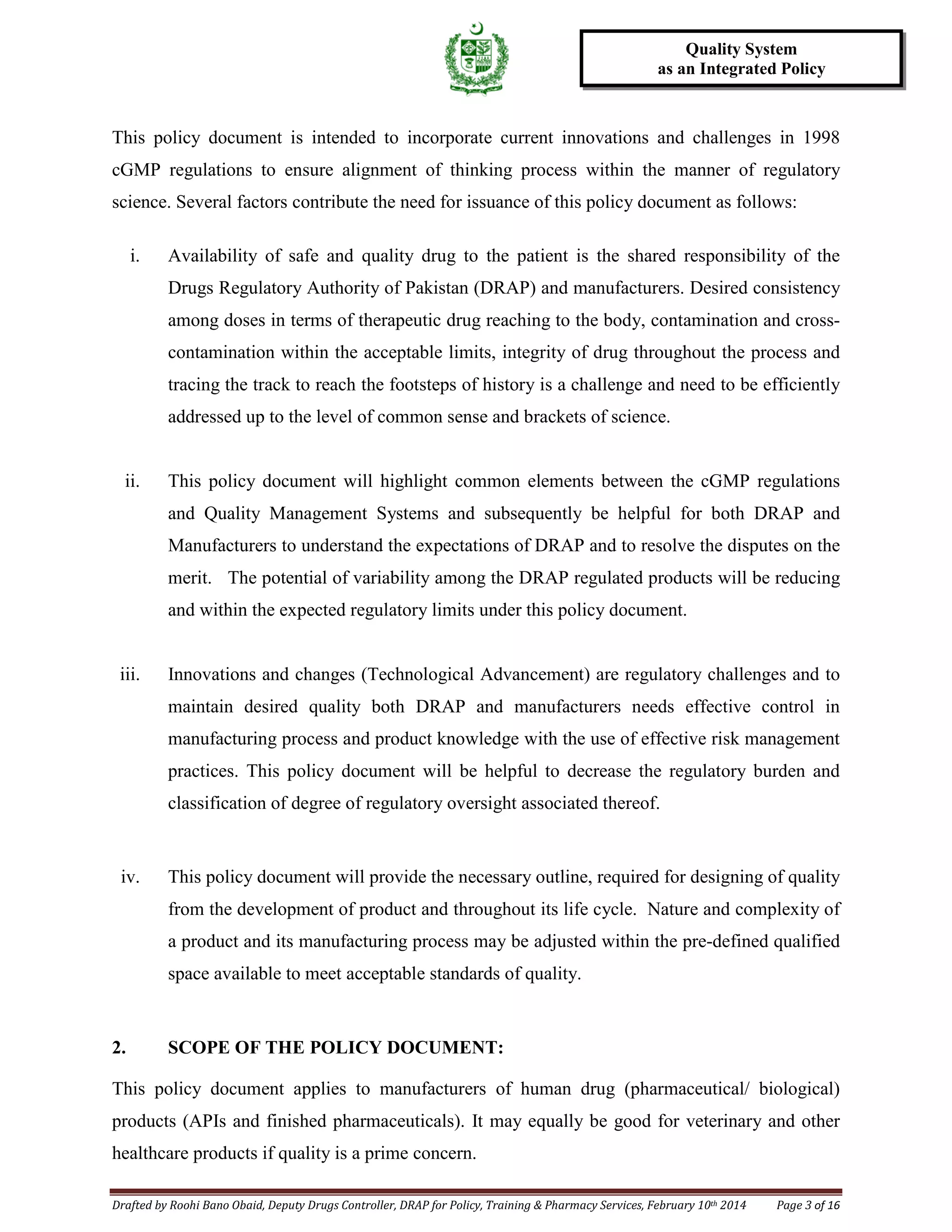 Drafted by Roohi Bano Obaid, Deputy Drugs Controller, DRAP for Policy, Training & Pharmacy Services, February 10th 2014 Page 3 of 16
Quality System
as an Integrated Policy
This policy document is intended to incorporate current innovations and challenges in 1998
cGMP regulations to ensure alignment of thinking process within the manner of regulatory
science. Several factors contribute the need for issuance of this policy document as follows:
i. Availability of safe and quality drug to the patient is the shared responsibility of the
Drugs Regulatory Authority of Pakistan (DRAP) and manufacturers. Desired consistency
among doses in terms of therapeutic drug reaching to the body, contamination and cross-
contamination within the acceptable limits, integrity of drug throughout the process and
tracing the track to reach the footsteps of history is a challenge and need to be efficiently
addressed up to the level of common sense and brackets of science.
ii. This policy document will highlight common elements between the cGMP regulations
and Quality Management Systems and subsequently be helpful for both DRAP and
Manufacturers to understand the expectations of DRAP and to resolve the disputes on the
merit. The potential of variability among the DRAP regulated products will be reducing
and within the expected regulatory limits under this policy document.
iii. Innovations and changes (Technological Advancement) are regulatory challenges and to
maintain desired quality both DRAP and manufacturers needs effective control in
manufacturing process and product knowledge with the use of effective risk management
practices. This policy document will be helpful to decrease the regulatory burden and
classification of degree of regulatory oversight associated thereof.
iv. This policy document will provide the necessary outline, required for designing of quality
from the development of product and throughout its life cycle. Nature and complexity of
a product and its manufacturing process may be adjusted within the pre-defined qualified
space available to meet acceptable standards of quality.
2. SCOPE OF THE POLICY DOCUMENT:
This policy document applies to manufacturers of human drug (pharmaceutical/ biological)
products (APIs and finished pharmaceuticals). It may equally be good for veterinary and other
healthcare products if quality is a prime concern.
 