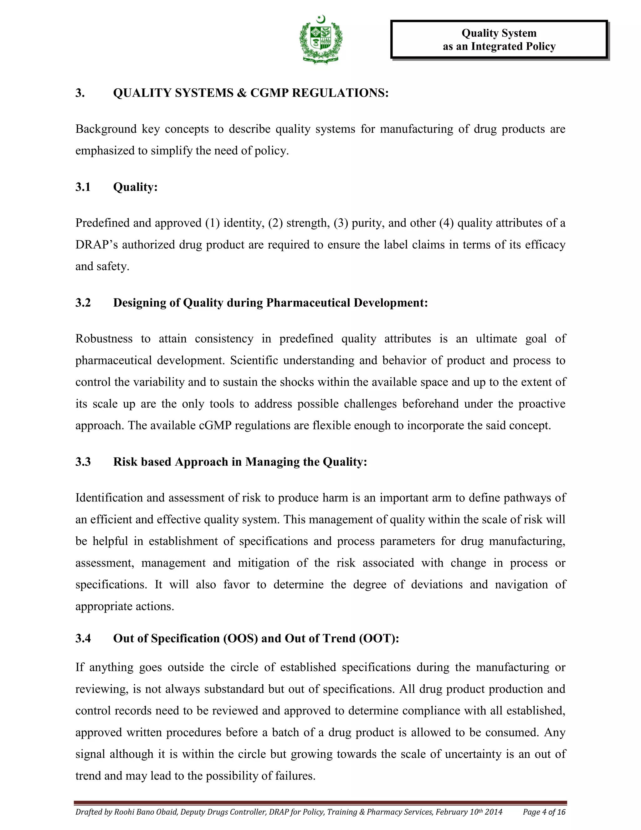 Drafted by Roohi Bano Obaid, Deputy Drugs Controller, DRAP for Policy, Training & Pharmacy Services, February 10th 2014 Page 4 of 16
Quality System
as an Integrated Policy
3. QUALITY SYSTEMS & CGMP REGULATIONS:
Background key concepts to describe quality systems for manufacturing of drug products are
emphasized to simplify the need of policy.
3.1 Quality:
Predefined and approved (1) identity, (2) strength, (3) purity, and other (4) quality attributes of a
DRAP’s authorized drug product are required to ensure the label claims in terms of its efficacy
and safety.
3.2 Designing of Quality during Pharmaceutical Development:
Robustness to attain consistency in predefined quality attributes is an ultimate goal of
pharmaceutical development. Scientific understanding and behavior of product and process to
control the variability and to sustain the shocks within the available space and up to the extent of
its scale up are the only tools to address possible challenges beforehand under the proactive
approach. The available cGMP regulations are flexible enough to incorporate the said concept.
3.3 Risk based Approach in Managing the Quality:
Identification and assessment of risk to produce harm is an important arm to define pathways of
an efficient and effective quality system. This management of quality within the scale of risk will
be helpful in establishment of specifications and process parameters for drug manufacturing,
assessment, management and mitigation of the risk associated with change in process or
specifications. It will also favor to determine the degree of deviations and navigation of
appropriate actions.
3.4 Out of Specification (OOS) and Out of Trend (OOT):
If anything goes outside the circle of established specifications during the manufacturing or
reviewing, is not always substandard but out of specifications. All drug product production and
control records need to be reviewed and approved to determine compliance with all established,
approved written procedures before a batch of a drug product is allowed to be consumed. Any
signal although it is within the circle but growing towards the scale of uncertainty is an out of
trend and may lead to the possibility of failures.
 