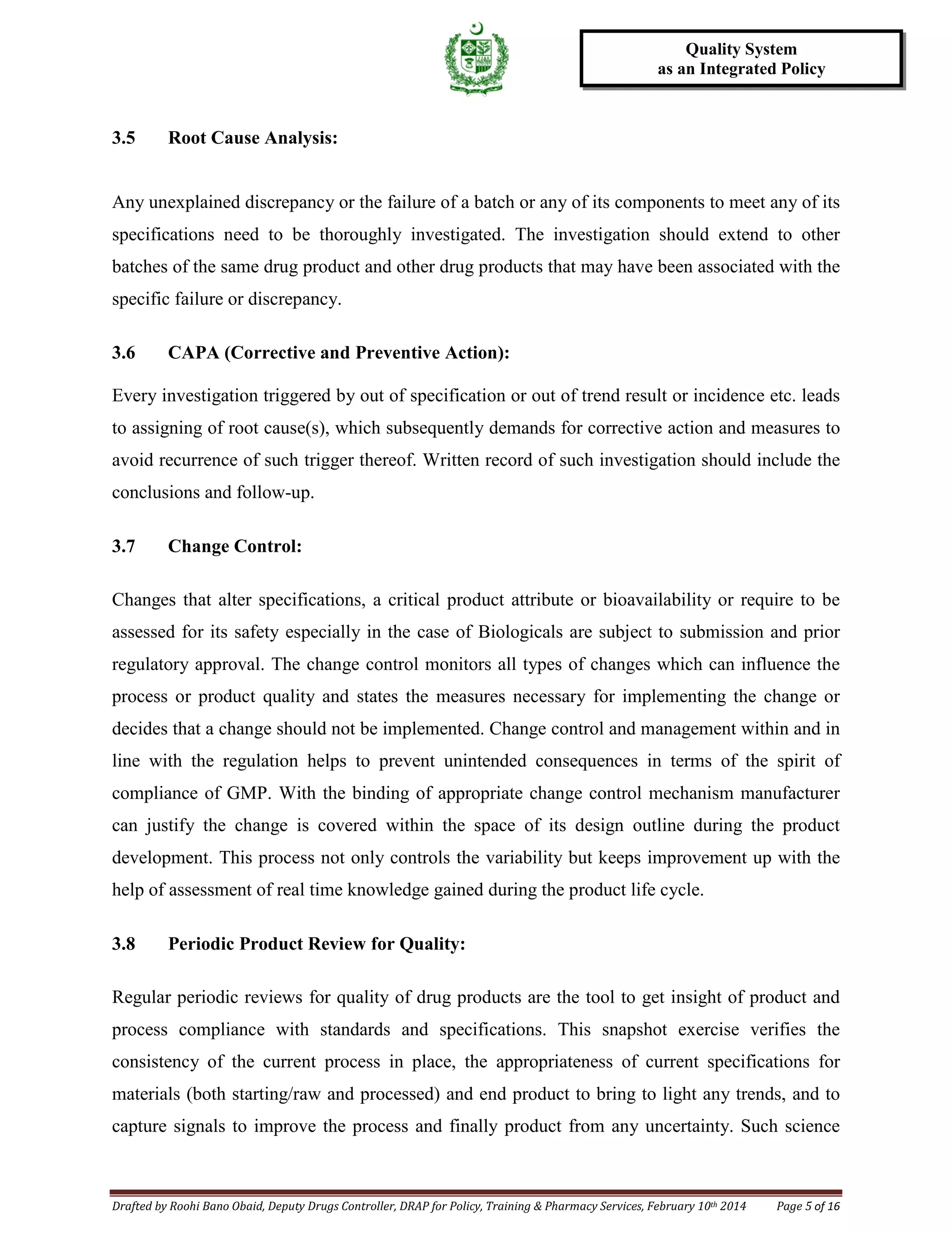Drafted by Roohi Bano Obaid, Deputy Drugs Controller, DRAP for Policy, Training & Pharmacy Services, February 10th 2014 Page 5 of 16
Quality System
as an Integrated Policy
3.5 Root Cause Analysis:
Any unexplained discrepancy or the failure of a batch or any of its components to meet any of its
specifications need to be thoroughly investigated. The investigation should extend to other
batches of the same drug product and other drug products that may have been associated with the
specific failure or discrepancy.
3.6 CAPA (Corrective and Preventive Action):
Every investigation triggered by out of specification or out of trend result or incidence etc. leads
to assigning of root cause(s), which subsequently demands for corrective action and measures to
avoid recurrence of such trigger thereof. Written record of such investigation should include the
conclusions and follow-up.
3.7 Change Control:
Changes that alter specifications, a critical product attribute or bioavailability or require to be
assessed for its safety especially in the case of Biologicals are subject to submission and prior
regulatory approval. The change control monitors all types of changes which can influence the
process or product quality and states the measures necessary for implementing the change or
decides that a change should not be implemented. Change control and management within and in
line with the regulation helps to prevent unintended consequences in terms of the spirit of
compliance of GMP. With the binding of appropriate change control mechanism manufacturer
can justify the change is covered within the space of its design outline during the product
development. This process not only controls the variability but keeps improvement up with the
help of assessment of real time knowledge gained during the product life cycle.
3.8 Periodic Product Review for Quality:
Regular periodic reviews for quality of drug products are the tool to get insight of product and
process compliance with standards and specifications. This snapshot exercise verifies the
consistency of the current process in place, the appropriateness of current specifications for
materials (both starting/raw and processed) and end product to bring to light any trends, and to
capture signals to improve the process and finally product from any uncertainty. Such science
 