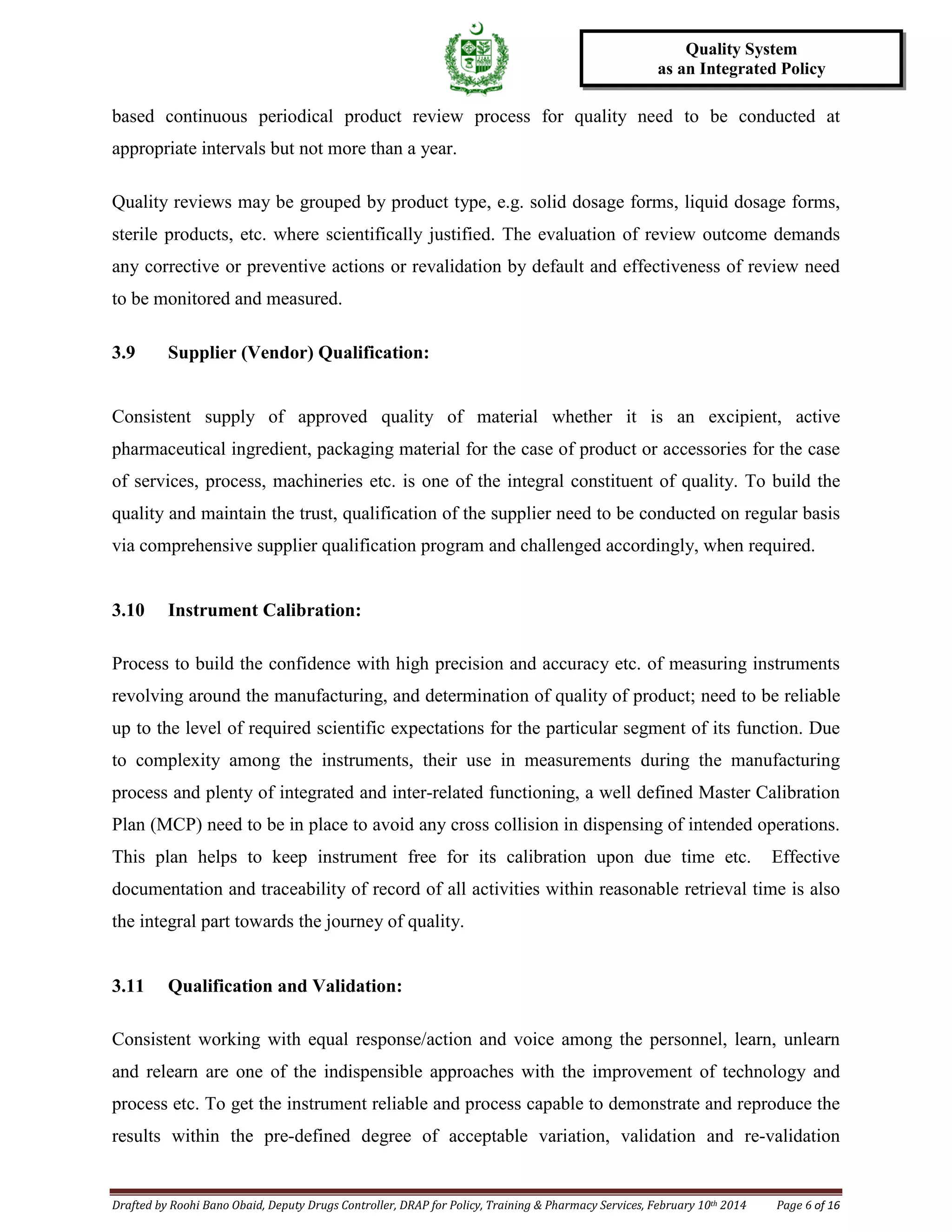 Drafted by Roohi Bano Obaid, Deputy Drugs Controller, DRAP for Policy, Training & Pharmacy Services, February 10th 2014 Page 6 of 16
Quality System
as an Integrated Policy
based continuous periodical product review process for quality need to be conducted at
appropriate intervals but not more than a year.
Quality reviews may be grouped by product type, e.g. solid dosage forms, liquid dosage forms,
sterile products, etc. where scientifically justified. The evaluation of review outcome demands
any corrective or preventive actions or revalidation by default and effectiveness of review need
to be monitored and measured.
3.9 Supplier (Vendor) Qualification:
Consistent supply of approved quality of material whether it is an excipient, active
pharmaceutical ingredient, packaging material for the case of product or accessories for the case
of services, process, machineries etc. is one of the integral constituent of quality. To build the
quality and maintain the trust, qualification of the supplier need to be conducted on regular basis
via comprehensive supplier qualification program and challenged accordingly, when required.
3.10 Instrument Calibration:
Process to build the confidence with high precision and accuracy etc. of measuring instruments
revolving around the manufacturing, and determination of quality of product; need to be reliable
up to the level of required scientific expectations for the particular segment of its function. Due
to complexity among the instruments, their use in measurements during the manufacturing
process and plenty of integrated and inter-related functioning, a well defined Master Calibration
Plan (MCP) need to be in place to avoid any cross collision in dispensing of intended operations.
This plan helps to keep instrument free for its calibration upon due time etc. Effective
documentation and traceability of record of all activities within reasonable retrieval time is also
the integral part towards the journey of quality.
3.11 Qualification and Validation:
Consistent working with equal response/action and voice among the personnel, learn, unlearn
and relearn are one of the indispensible approaches with the improvement of technology and
process etc. To get the instrument reliable and process capable to demonstrate and reproduce the
results within the pre-defined degree of acceptable variation, validation and re-validation
 