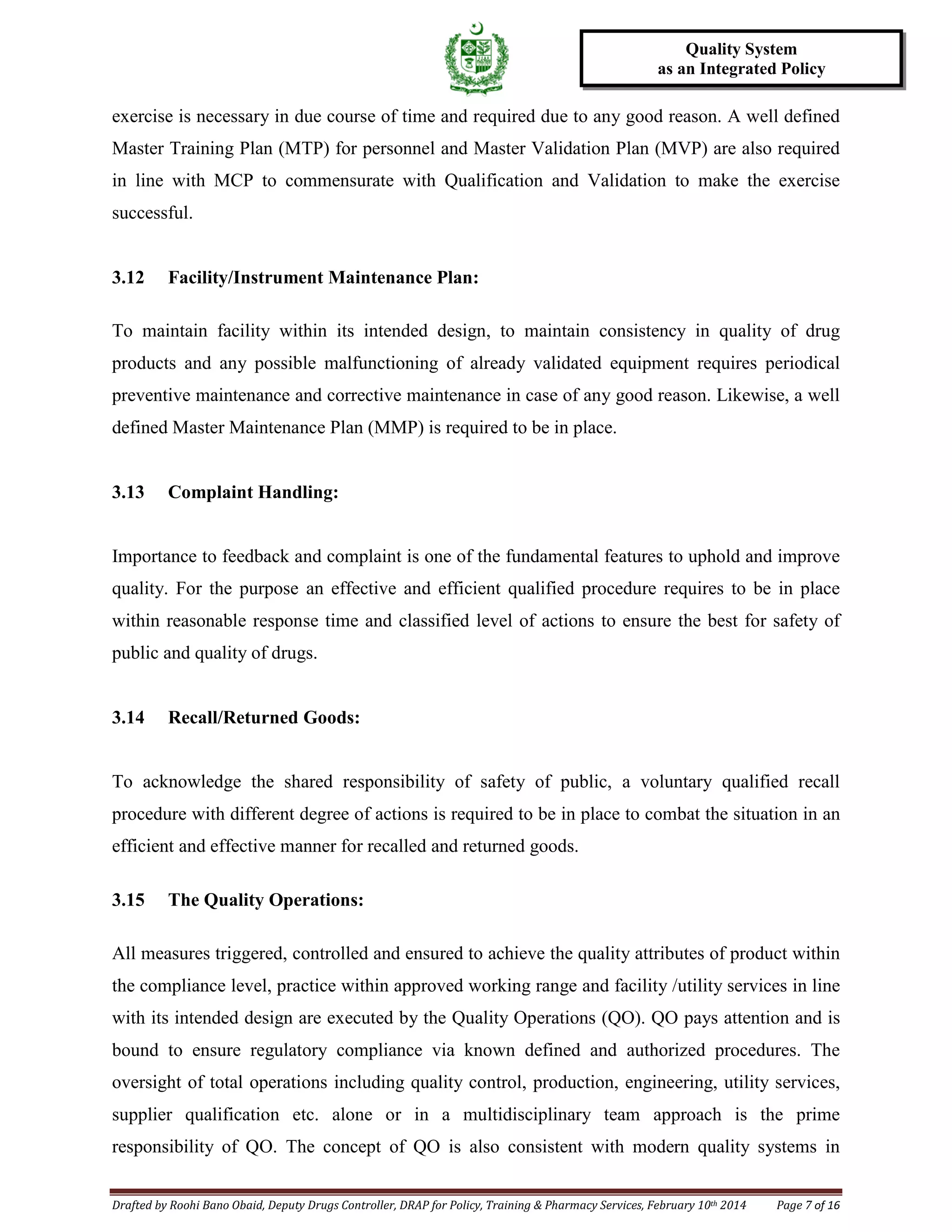 Drafted by Roohi Bano Obaid, Deputy Drugs Controller, DRAP for Policy, Training & Pharmacy Services, February 10th 2014 Page 7 of 16
Quality System
as an Integrated Policy
exercise is necessary in due course of time and required due to any good reason. A well defined
Master Training Plan (MTP) for personnel and Master Validation Plan (MVP) are also required
in line with MCP to commensurate with Qualification and Validation to make the exercise
successful.
3.12 Facility/Instrument Maintenance Plan:
To maintain facility within its intended design, to maintain consistency in quality of drug
products and any possible malfunctioning of already validated equipment requires periodical
preventive maintenance and corrective maintenance in case of any good reason. Likewise, a well
defined Master Maintenance Plan (MMP) is required to be in place.
3.13 Complaint Handling:
Importance to feedback and complaint is one of the fundamental features to uphold and improve
quality. For the purpose an effective and efficient qualified procedure requires to be in place
within reasonable response time and classified level of actions to ensure the best for safety of
public and quality of drugs.
3.14 Recall/Returned Goods:
To acknowledge the shared responsibility of safety of public, a voluntary qualified recall
procedure with different degree of actions is required to be in place to combat the situation in an
efficient and effective manner for recalled and returned goods.
3.15 The Quality Operations:
All measures triggered, controlled and ensured to achieve the quality attributes of product within
the compliance level, practice within approved working range and facility /utility services in line
with its intended design are executed by the Quality Operations (QO). QO pays attention and is
bound to ensure regulatory compliance via known defined and authorized procedures. The
oversight of total operations including quality control, production, engineering, utility services,
supplier qualification etc. alone or in a multidisciplinary team approach is the prime
responsibility of QO. The concept of QO is also consistent with modern quality systems in
 