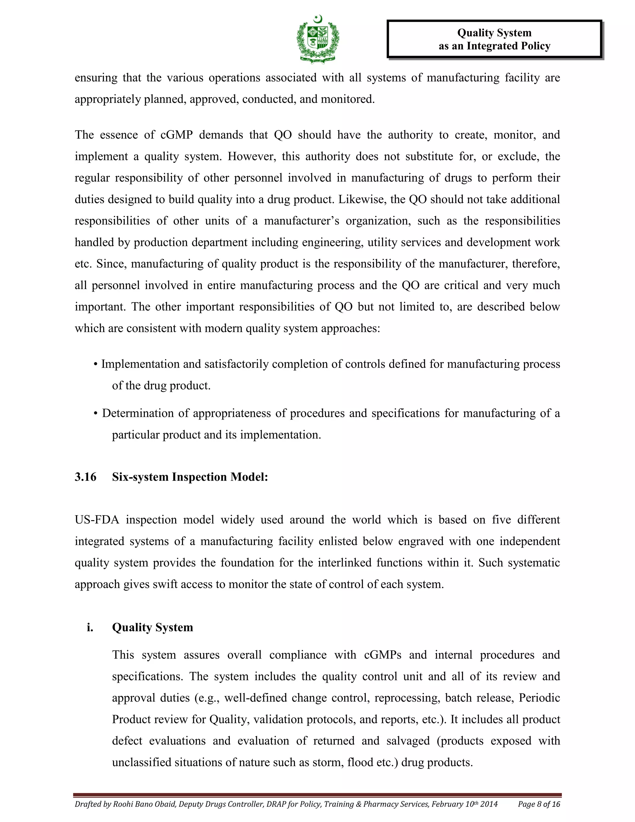 Drafted by Roohi Bano Obaid, Deputy Drugs Controller, DRAP for Policy, Training & Pharmacy Services, February 10th 2014 Page 8 of 16
Quality System
as an Integrated Policy
ensuring that the various operations associated with all systems of manufacturing facility are
appropriately planned, approved, conducted, and monitored.
The essence of cGMP demands that QO should have the authority to create, monitor, and
implement a quality system. However, this authority does not substitute for, or exclude, the
regular responsibility of other personnel involved in manufacturing of drugs to perform their
duties designed to build quality into a drug product. Likewise, the QO should not take additional
responsibilities of other units of a manufacturer’s organization, such as the responsibilities
handled by production department including engineering, utility services and development work
etc. Since, manufacturing of quality product is the responsibility of the manufacturer, therefore,
all personnel involved in entire manufacturing process and the QO are critical and very much
important. The other important responsibilities of QO but not limited to, are described below
which are consistent with modern quality system approaches:
• Implementation and satisfactorily completion of controls defined for manufacturing process
of the drug product.
• Determination of appropriateness of procedures and specifications for manufacturing of a
particular product and its implementation.
3.16 Six-system Inspection Model:
US-FDA inspection model widely used around the world which is based on five different
integrated systems of a manufacturing facility enlisted below engraved with one independent
quality system provides the foundation for the interlinked functions within it. Such systematic
approach gives swift access to monitor the state of control of each system.
i. Quality System
This system assures overall compliance with cGMPs and internal procedures and
specifications. The system includes the quality control unit and all of its review and
approval duties (e.g., well-defined change control, reprocessing, batch release, Periodic
Product review for Quality, validation protocols, and reports, etc.). It includes all product
defect evaluations and evaluation of returned and salvaged (products exposed with
unclassified situations of nature such as storm, flood etc.) drug products.
 