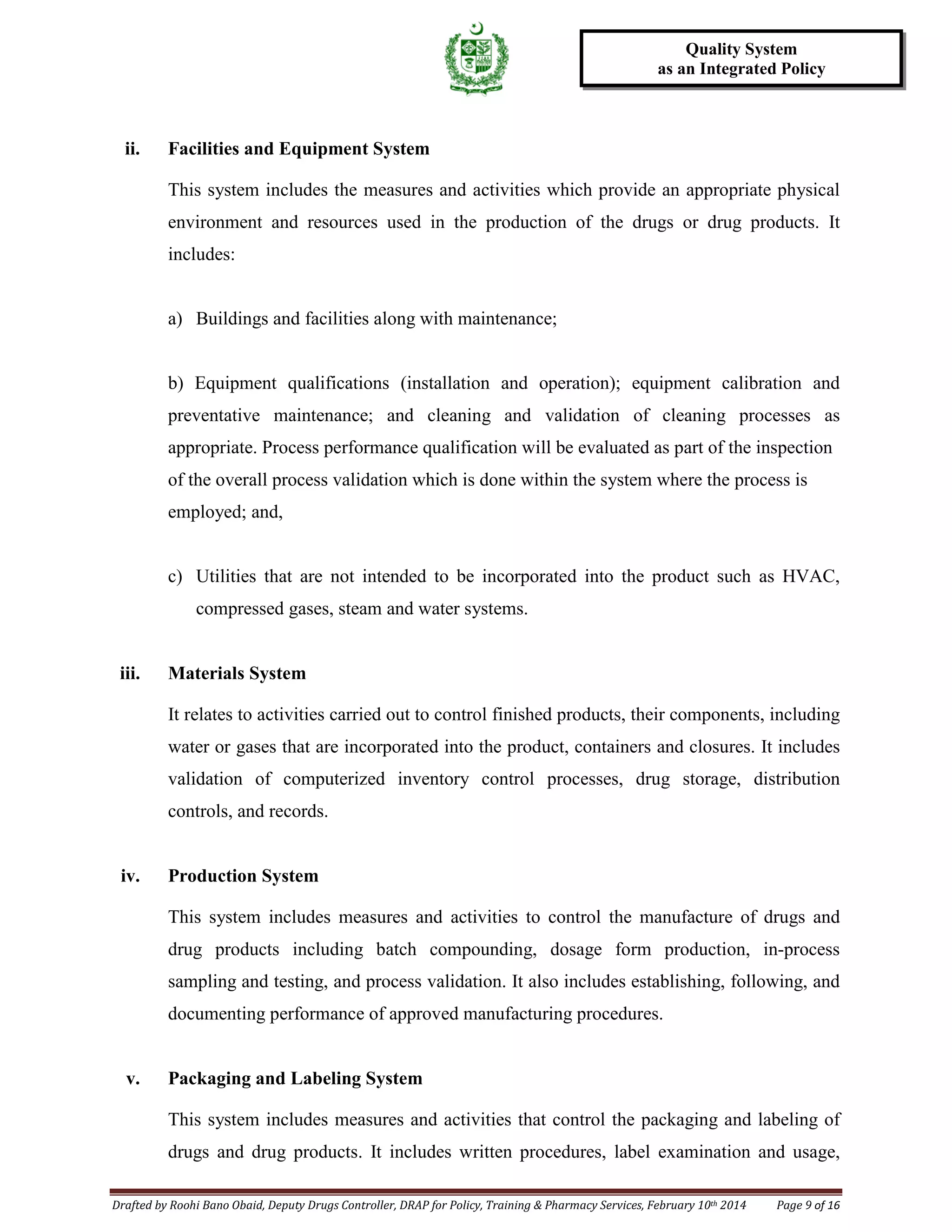 Drafted by Roohi Bano Obaid, Deputy Drugs Controller, DRAP for Policy, Training & Pharmacy Services, February 10th 2014 Page 9 of 16
Quality System
as an Integrated Policy
ii. Facilities and Equipment System
This system includes the measures and activities which provide an appropriate physical
environment and resources used in the production of the drugs or drug products. It
includes:
a) Buildings and facilities along with maintenance;
b) Equipment qualifications (installation and operation); equipment calibration and
preventative maintenance; and cleaning and validation of cleaning processes as
appropriate. Process performance qualification will be evaluated as part of the inspection
of the overall process validation which is done within the system where the process is
employed; and,
c) Utilities that are not intended to be incorporated into the product such as HVAC,
compressed gases, steam and water systems.
iii. Materials System
It relates to activities carried out to control finished products, their components, including
water or gases that are incorporated into the product, containers and closures. It includes
validation of computerized inventory control processes, drug storage, distribution
controls, and records.
iv. Production System
This system includes measures and activities to control the manufacture of drugs and
drug products including batch compounding, dosage form production, in-process
sampling and testing, and process validation. It also includes establishing, following, and
documenting performance of approved manufacturing procedures.
v. Packaging and Labeling System
This system includes measures and activities that control the packaging and labeling of
drugs and drug products. It includes written procedures, label examination and usage,
 