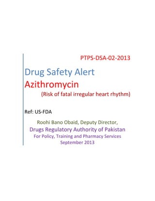 PTPS-DSA-02-2013
Drug Safety Alert
Azithromycin
(Risk of fatal irregular heart rhythm)
Ref: US-FDA
Roohi Bano Obaid, Deputy Director,
Drugs Regulatory Authority of Pakistan
For Policy, Training and Pharmacy Services
September 2013
 