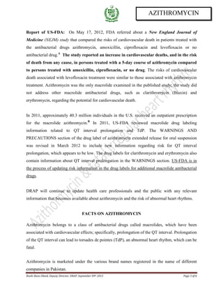 Roohi Bano Obaid, Deputy Director, DRAP, September 09th 2013 Page 3 of 6
AZITHROMYCIN
Report of US-FDA: On May 17, 2012, FDA referred about a New England Journal of
Medicine (NEJM) study that compared the risks of cardiovascular death in patients treated with
the antibacterial drugs azithromycin, amoxicillin, ciprofloxacin and levofloxacin or no
antibacterial drug.A
The study reported an increase in cardiovascular deaths, and in the risk
of death from any cause, in persons treated with a 5-day course of azithromycin compared
to persons treated with amoxicillin, ciprofloxacin, or no drug. The risks of cardiovascular
death associated with levofloxacin treatment were similar to those associated with azithromycin
treatment. Azithromycin was the only macrolide examined in the published study; the study did
not address other macrolide antibacterial drugs, such as clarithromycin (Biaxin) and
erythromycin, regarding the potential for cardiovascular death.
In 2011, approximately 40.3 million individuals in the U.S. received an outpatient prescription
for the macrolide azithromycin.B
In 2011, US-FDA reviewed macrolide drug labeling
information related to QT interval prolongation and TdP. The WARNINGS AND
PRECAUTIONS section of the drug label of azithromycin extended release for oral suspension
was revised in March 2012 to include new information regarding risk for QT interval
prolongation, which appears to be low. The drug labels for clarithromycin and erythromycin also
contain information about QT interval prolongation in the WARNINGS section. US-FDA is in
the process of updating risk information in the drug labels for additional macrolide antibacterial
drugs.
DRAP will continue to update health care professionals and the public with any relevant
information that becomes available about azithromycin and the risk of abnormal heart rhythms.
FACTS ON AZITHROMYCIN
Azithromycin belongs to a class of antibacterial drugs called macrolides, which have been
associated with cardiovascular effects; specifically, prolongation of the QT interval. Prolongation
of the QT interval can lead to torsades de pointes (TdP), an abnormal heart rhythm, which can be
fatal.
Azithromycin is marketed under the various brand names registered in the name of different
companies in Pakistan.
 