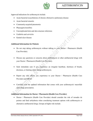 Roohi Bano Obaid, Deputy Director, DRAP, September 09th 2013 Page 4 of 6
AZITHROMYCIN
Approved indications for azithromycin include:
• Acute bacterial exacerbations of chronic obstructive pulmonary disease
• Acute bacterial sinusitis
• Community-acquired pneumonia
• Pharyngitis/tonsillitis
• Uncomplicated skin and skin structure infections
• Urethritis and cervicitis
• Genital ulcer disease
Additional Information for Patients
• Do not stop taking azithromycin without talking to your Doctor / Pharmacist (Health
Care Provider).
• Discuss any questions or concerns about azithromycin or other antibacterial drugs with
your Doctor / Pharmacist (Health Care Provider).
• Seek immediate care if you experience an irregular heartbeat, shortness of breath,
dizziness, or fainting while taking azithromycin.
• Report any side effects you experience to your Doctor / Pharmacist (Health Care
Provider) and DRAP.
• Carefully read the updated information that comes with your azithromycin/ macrolide
class drugs prescription.
Additional Information for Doctor / Pharmacist (Health Care Provider)
• Doctor / Pharmacist (Health Care Provider) should consider the risk of torsades de
pointes and fatal arrhythmia when considering treatment options with azithromycin or
alternative antibacterial drugs. Groups at higher risk include:
 