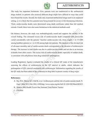 Roohi Bano Obaid, Deputy Director, DRAP, September 09th 2013 Page 6 of 6
AZITHROMYCIN
The study has important limitations. First, patients were not randomized to the antibacterial
drugs studied, so patients who received different drugs might have differed in ways that could
have biased the results. Second, the study only examined antibacterial drugs used in an outpatient
setting, so it is likely that few patients were being treated for severe or life-threatening infections.
Third, cardiovascular deaths were determined using death certificates rather than full medical
records. Fourth, there were also some limitations to the statistical methods used.
On balance, however, the study was methodologically sound and supports the validity of the
overall finding. The estimated excess risk of cardiovascular death compared with amoxicillin
varied considerably with the patients’ baseline cardiovascular risk, from roughly 1 in 111,000
among healthier patients to 1 in 4,100 among high-risk patients. The duration of the elevated risk
of all-cause mortality and of cardiovascular death corresponded to the duration of azithromycin
therapy. The increase in total deaths was due to cardiovascular deaths and not due to an increase
in deaths from other causes. The excess risk of cardiovascular death, especially of sudden death,
is consistent with arrhythmias from drug-related QT prolongation.
Leading Regulatory Agency evaluated the results of a clinical QT study of the manufacturer
assessing the effects of azithromycin on the QT interval in adults, which indicates the
prolongation of QTc interval associated with azithromycin. Information regarding the results of
the QT study has been added to the azithromycin drug label in parent country of drug origin.
References:
A. Ray WA, Murray KT, Hall K, et al. Azithromycin and the risk of cardiovascular death. N
Engl J Med 2012;366:1881-1890.http://www.nejm.org/doi/full/10.1056/NEJMoa1003833
B. Source: IMS Health Vector One National Total Patient Tracker.
C. US-FDA
 