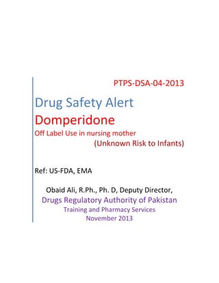 PTPS-DSA-04-2013
Drug Safety Alert
Domperidone
Off Label Use in nursing mother
(Unknown Risk to Infants)
Ref: US-FDA, EMA
Obaid Ali, R.Ph., Ph. D, Deputy Director,
Drugs Regulatory Authority of Pakistan
Training and Pharmacy Services
November 2013
 