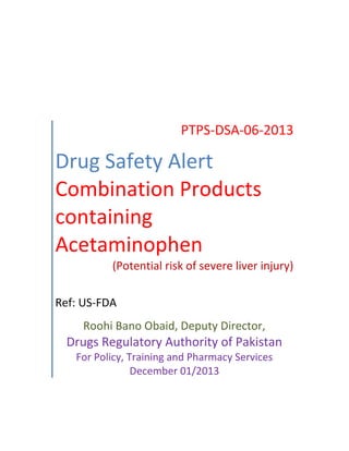 PTPS-DSA-06-2013
Drug Safety Alert
Combination Products
containing
Acetaminophen
(Potential risk of severe liver injury)
Ref: US-FDA
Roohi Bano Obaid, Deputy Director,
Drugs Regulatory Authority of Pakistan
For Policy, Training and Pharmacy Services
December 01/2013
 