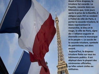 Avant d'être drapeau, le
tricolore fut cocarde. La
Fayette, raconte dans ses
Mémoires que, trois jours
après la prise de la Bastille, il
obligea Louis XVI se rendant
à l'hôtel de ville de Paris, à
porter la cocarde tricolore, le
blanc représentant la
monarchie, le bleu et le
rouge, la ville de Paris, signe
de « l'alliance auguste et
éternelle entre le monarque
et le peuple ». Le succès de
la cocarde tricolore, symbole
du patriotisme, est alors
assuré.
Aujourd'hui, le drapeau
tricolore flotte sur tous les
bâtiments publics. Il est
déployé dans la plupart des
cérémonies officielles,
qu'elles soient civiles ou
militaires.
 