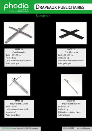 Drapeaux publicitaires
Supports :
09.50.80.02.25 	- www.phodia.comSARL PHODIA, parc d’activités, 50170 Pontorson
MATP 01
Croisillon acier
Taille : 83 x 73 cm
Poids : 4 kg
Utilisation intérieur/extérieur
Acier peint gris
MATP 02
Croisillon acier
Taille : 70 x 85 cm
Poids : 15 kg
Utilisation intérieur/extérieur
Acier peint gris
MATP 03
Pieux forant à visser
Taille : 60 cm
Utilisation extérieur (sable,
neige, terre)
Acier inoxydable
MATP 04
Pieux forant chromé
Taille : 51 cm
Poids : 1 kg
Utilisation extérieur (terre)
Acier chromé
 