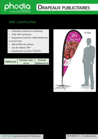 Drapeaux publicitaires
09.50.80.02.25 	- www.phodia.comSARL PHODIA, parc d’activités, 50170 Pontorson
•	 Utilisation intérieure et extérieure
•	 Voile 100 % polyester
•	 Impression traversée visible double face
ou recto/verso
•	 Mât en fibre de carbone
•	 Axe de rotation 360 °
•	 Garanti pour un vent <70 km/h
serie : goutte d’eau
Référence
Format voile
en m
Format
global en m
FF 220 1.85 x 0.65 2.20 x 0.65
FF 350 2.71 x 0.80 3.50 x 0.80
FF 480 3.75 x 1.20 4.80 x 1.20
FF 220
 