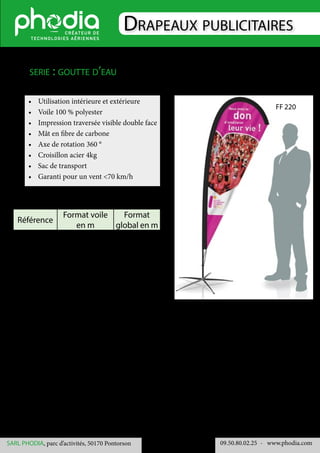 Drapeaux publicitaires
09.50.80.02.25 	- www.phodia.comSARL PHODIA, parc d’activités, 50170 Pontorson
•	 Utilisation intérieure et extérieure
•	 Voile 100 % polyester
•	 Impression traversée visible double face
•	 Mât en fibre de carbone
•	 Axe de rotation 360 °
•	 Croisillon acier 4kg
•	 Sac de transport
•	 Garanti pour un vent <70 km/h
serie : goutte d’eau
Référence
Format voile
en m
Format
global en m
FF 500 3.725 x 1.29 4.55 x 1.29
FF 600 4.55 x 1.57 5.40 x 1.57
FF 700 5.414 x 1.815 6.30 x 1.815
FF 220
 