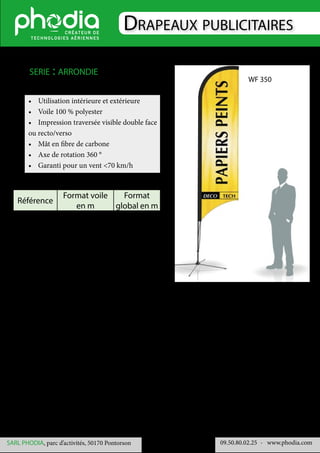 Drapeaux publicitaires
09.50.80.02.25 	- www.phodia.comSARL PHODIA, parc d’activités, 50170 Pontorson
•	 Utilisation intérieure et extérieure
•	 Voile 100 % polyester
•	 Impression traversée visible double face
ou recto/verso
•	 Mât en fibre de carbone
•	 Axe de rotation 360 °
•	 Garanti pour un vent <70 km/h
serie : arrondie
Référence
Format voile
en m
Format
global en m
WF 240 2 x 0.65 2.40 x 0.65
WF 350 2.79 x 0.70 3.50 x 0.70
WF 470 3.79 x 0.80 4.70 x 0.80
WF 350
 