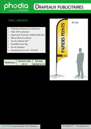 Drapeaux publicitaires
09.50.80.02.25 	- www.phodia.comSARL PHODIA, parc d’activités, 50170 Pontorson
•	 Utilisation intérieure et extérieure
•	 Voile 100 % polyester
•	 Impression traversée visible double face
•	 Mât en fibre de carbone
•	 Axe de rotation 360 °
•	 Croisillon acier 4kg
•	 Sac de transport
•	 Garanti pour un vent <70 km/h
serie : arrondie
Référence
Format voile
en m
Format
global en m
WF 500 4.30 x 1 5 x 1
WF 600 5.20 x 1 6 x 1
WF 700 6.20 x 1 7 x 1
WF 350
 