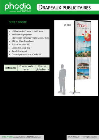 Drapeaux publicitaires
09.50.80.02.25 	- www.phodia.comSARL PHODIA, parc d’activités, 50170 Pontorson
•	 Utilisation intérieure et extérieure
•	 Voile 100 % polyester
•	 Impression traversée visible double face
•	 Mât en fibre de carbone
•	 Axe de rotation 360 °
•	 Croisillon acier 4kg
•	 Sac de transport
•	 Garanti pour un vent <70 km/h
serie : droite
Référence
Format voile
en m
Format
global en m
VF 500 3.70 x 1 4.50 x 1
VF 600 4.70 x 1 5.50 x 1
VF 700 5.70 x 1 6.50 x 1
VF 500
 