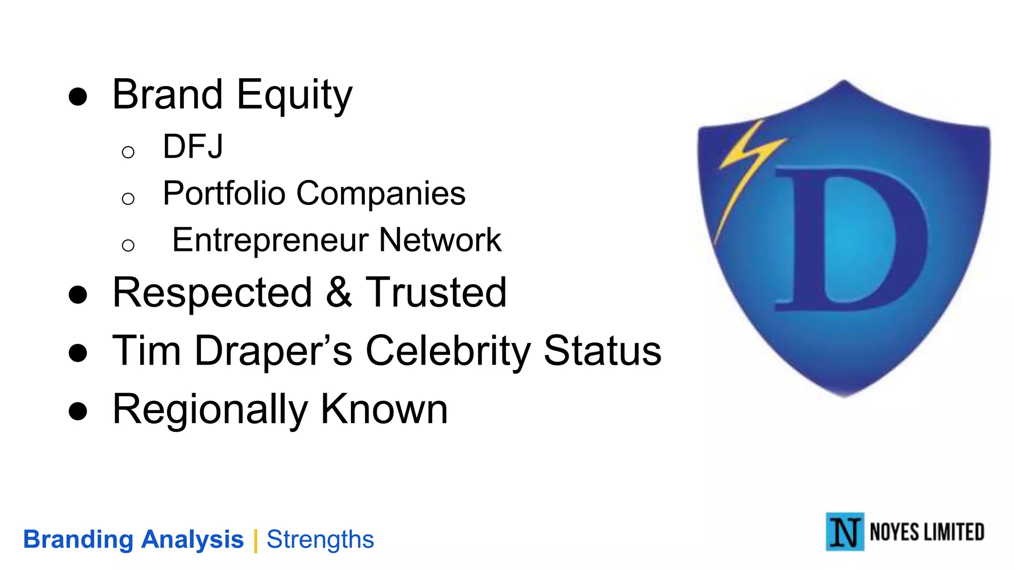 ● Brand Equity
o DFJ
o Portfolio Companies
o Entrepreneur Network
● Respected & Trusted
● Tim Draper’s Celebrity Status
● Regionally Known
Branding Analysis | Strengths
 